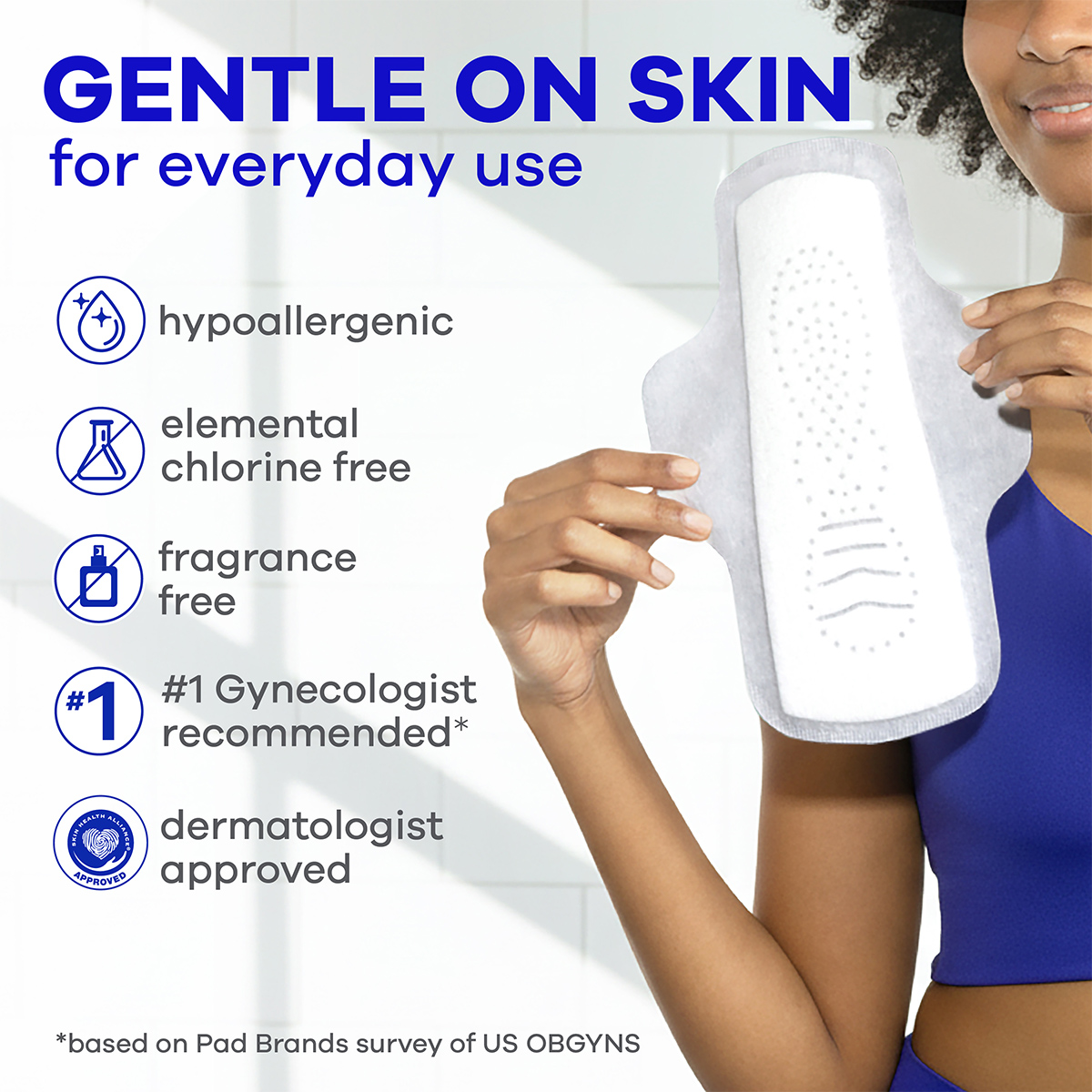 Always Infinity FlexFoam Pads are gentle on skin for everyday use. They are hypoallergenic, elemental chlorine free, fragrance free, #1 Gynecologist recommended* and dermatologist approved. (*Based on Pad Brands Survey of US OBGYNS)