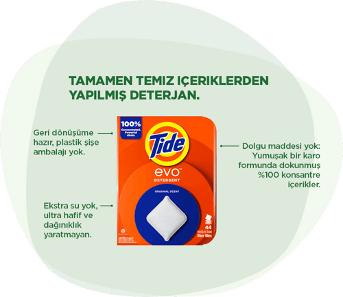 Tide EVO™ deterjanı: Tamamen temiz içeriklerden yapılmış deterjan. Plastik şişe yok; geri dönüşüme hazır paketleme. Ekstra su yok; ultra hafif ve etrafa bulaşmayan kullanım. Dolgu maddesi yok; yumuşak bir tabaka halinde dokunmuş %100 konsantre içerik.