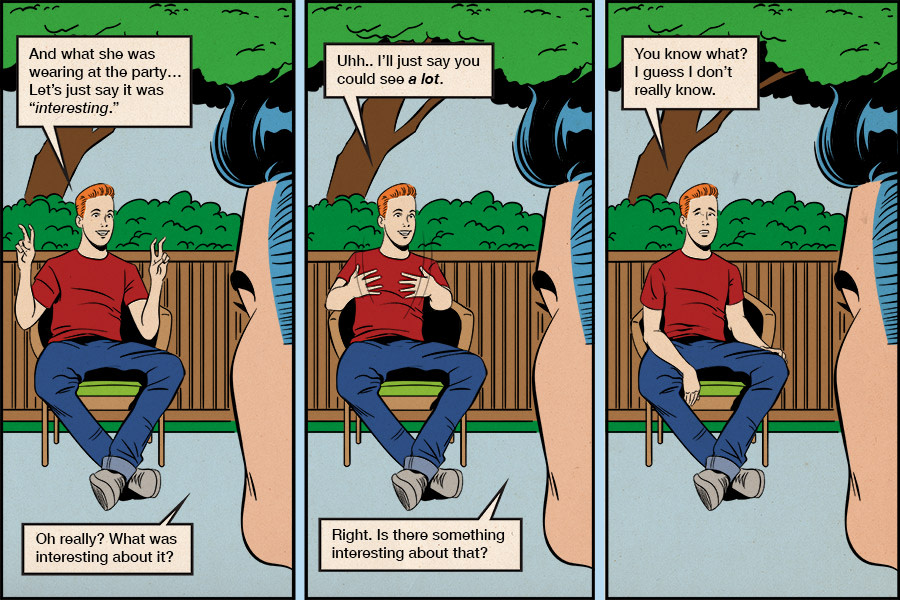 A three panel cartoon of two young men talking in a backyard. The first panel- Guy 1 says 'and what she was wearing at the party... let's just say it was 'interesting'.' Guy 2 says 'Oh really? What was interesting about it?' The second panel- Guy 1 says 'Uhh... I'll just say you could see a lot.' Guy 2 says 'Right. Is there something interesting about that?' The third panel- Guy 1 says 'You know what? I guess I don't know.''