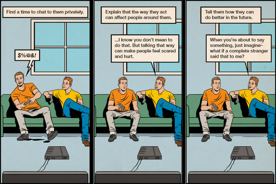 A three panel cartoon of two young men sitting on a couch. In the first panel, text reads 'find a time to chat to them privately.' Guy 1 says '$%@&#!'. In the second panel, text reads 'explain that the way they act can affect people around them.' Guy 2 says 'I know you don't mean to do that. But talking that way can make people feel scared and hurt.' In the third panel, text reads 'Tell them how they can do better in the future.' Guy 2 says 'When you're about to say something, just imagine– what if a complete stranger said that to me?'