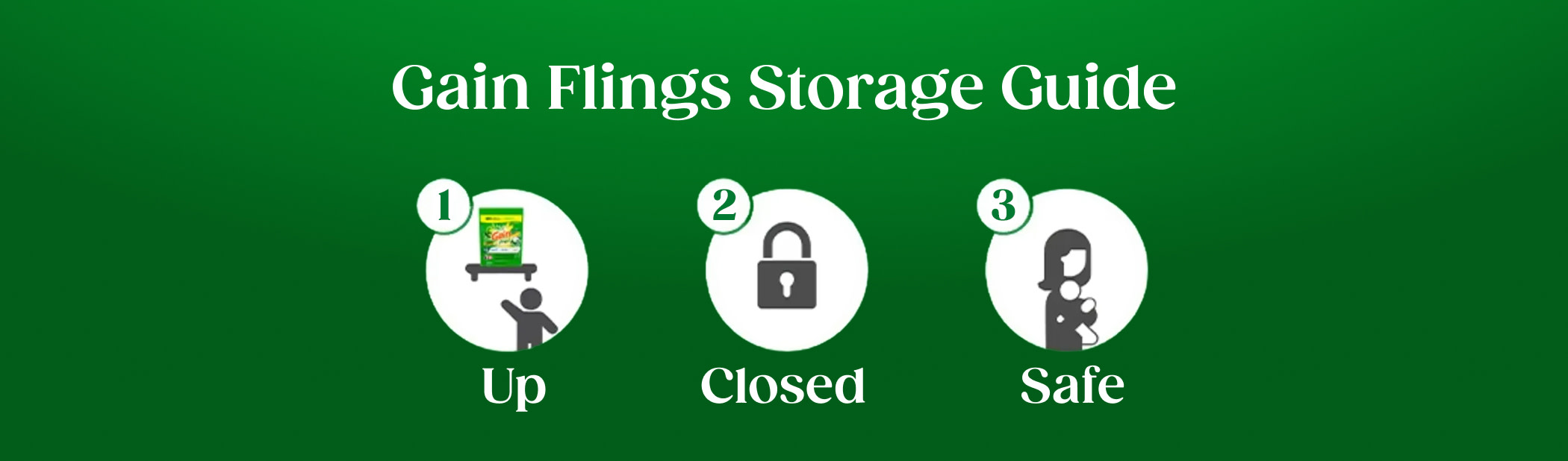 Gain Flings Storage Guide: store the product up, closed and safe – away from children