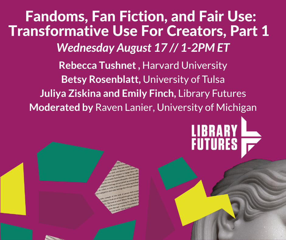Fandoms, Fan Fic, and Fair Use: Transformative Use For Creators, Part 1 / Rebecca Tushnet, Harvard University; Betsy Rosenblatt, University of Tulsa; Juliya Ziskina and Emily Finch, Library Futures; moderated by Raven Lanier, University of Michigan
