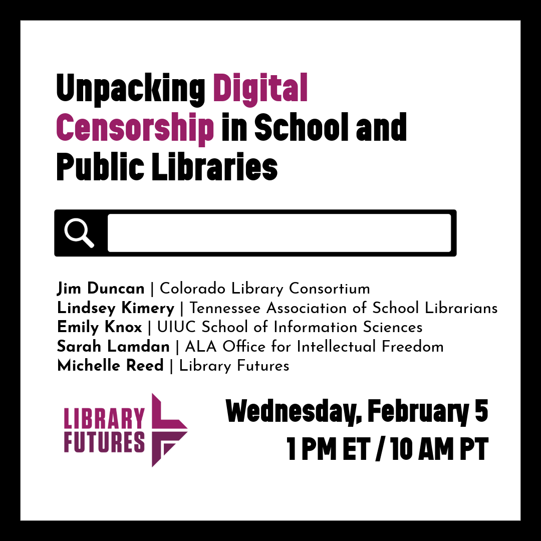 Unpacking Digital Censorship in School and Public Libraries / search bar / Jim Duncan | Colorado Library Consortium
Lindsey Kimery | Tennessee Association of School Librarians Emily Knox | UIUC School of Information Sciences Sarah Lamdan | ALA Office for Intellectual Freedom Michelle Reed | Library Futures / Wednesday, February 5 1 PM ET/10 AM PT / Library Futures logo