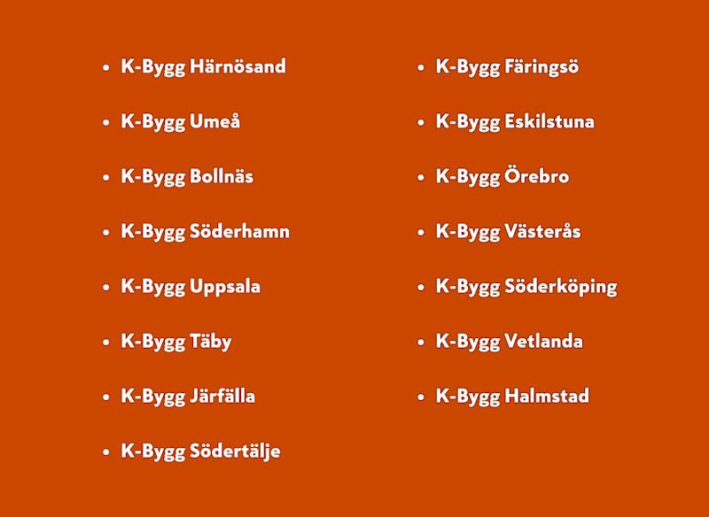 Vänster kolumn: K-Bygg Härnösand, Umeå, Bollnäs, Söderhamn, Uppsala, Täby, Järfälla, Södertälje
Höger kolumn: K-Bygg Färingsö, Eskilstuna, Örebro, Västerås, Söderköping, Vetlanda, Halmstad