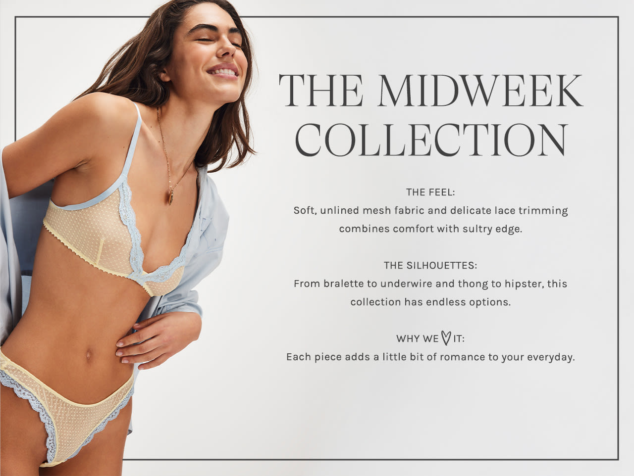 Midweek Underwire Bra. The Feel: soft, unlined mesh cups and delicate lace combine comfort with sultry edge. The Features: underwire support and adjustable straps for effortless daily wear. Why We Love It: perfect everyday bra with a sweet romantic touch.