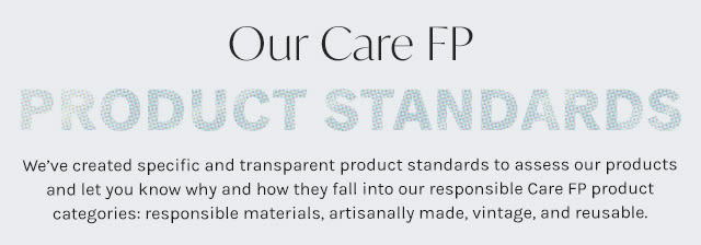 Care FP Product Standards:We’ve created specific and transparent product standards to assess our products and let you know why and how they fall into our responsible Care FP product categories: eco-conscious, artisan made, vintage, reusable & clean beauty.