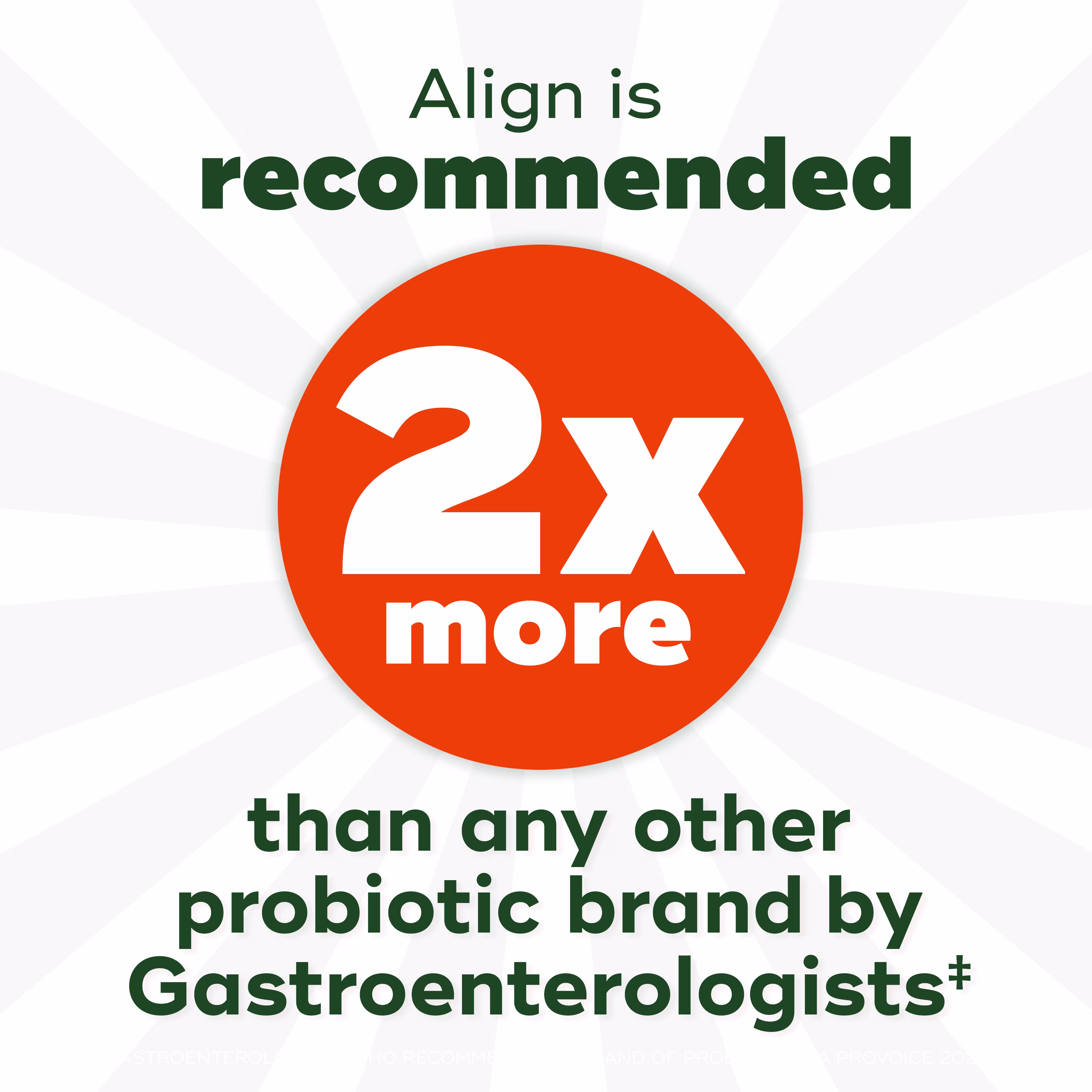 Align Probiotic: Recommended by gastroenterologists 2x more than any other probiotic brand according to 2022 ProVoice survey.