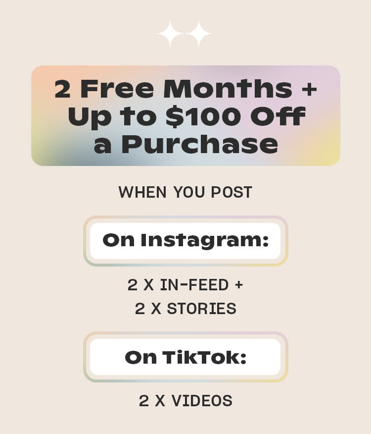 2 Free Months 
+ Up to $100 Off a Purchase

WHEN YOU POST

On Instagram
2 x in-feed + 
2 x stories

On TikTok 
2 x videos
