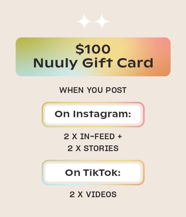 $100 Nuuly Gift Card
WHEN YOU POST
On Instagram
2 x in-feed +
2 x stories
On TikTok
2 x videos