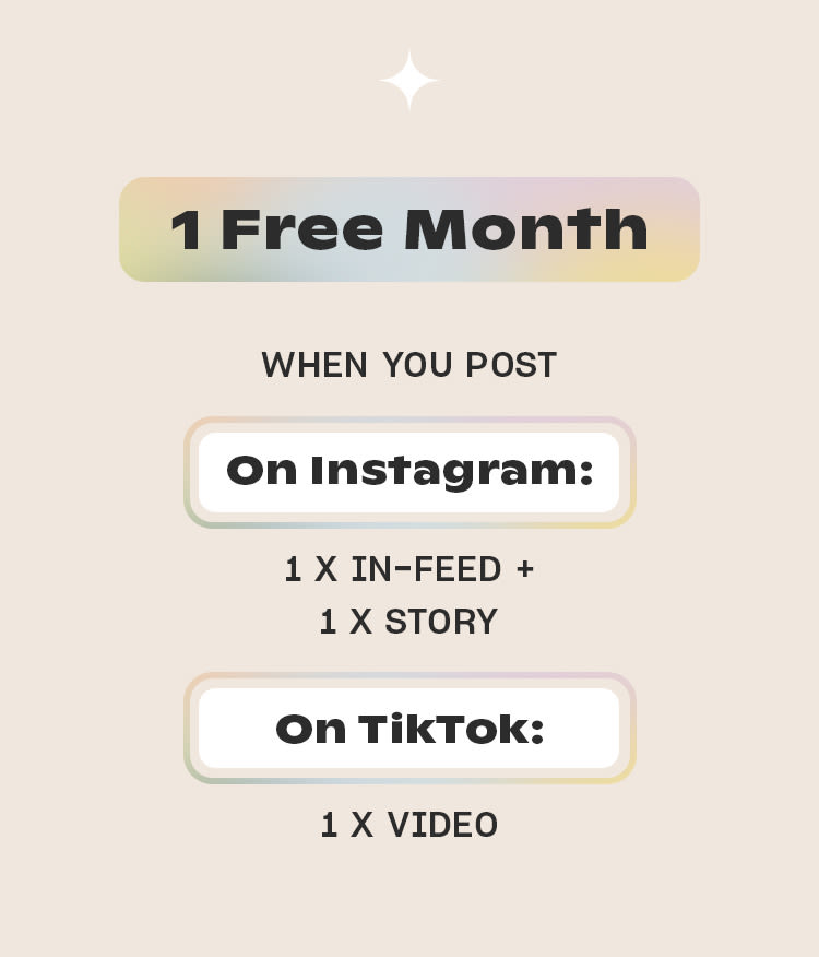 1 Free Month 
WHEN YOU POST
On Instagram
1 x in-feed + 
1 x story 
On TikTok 
1 x video
