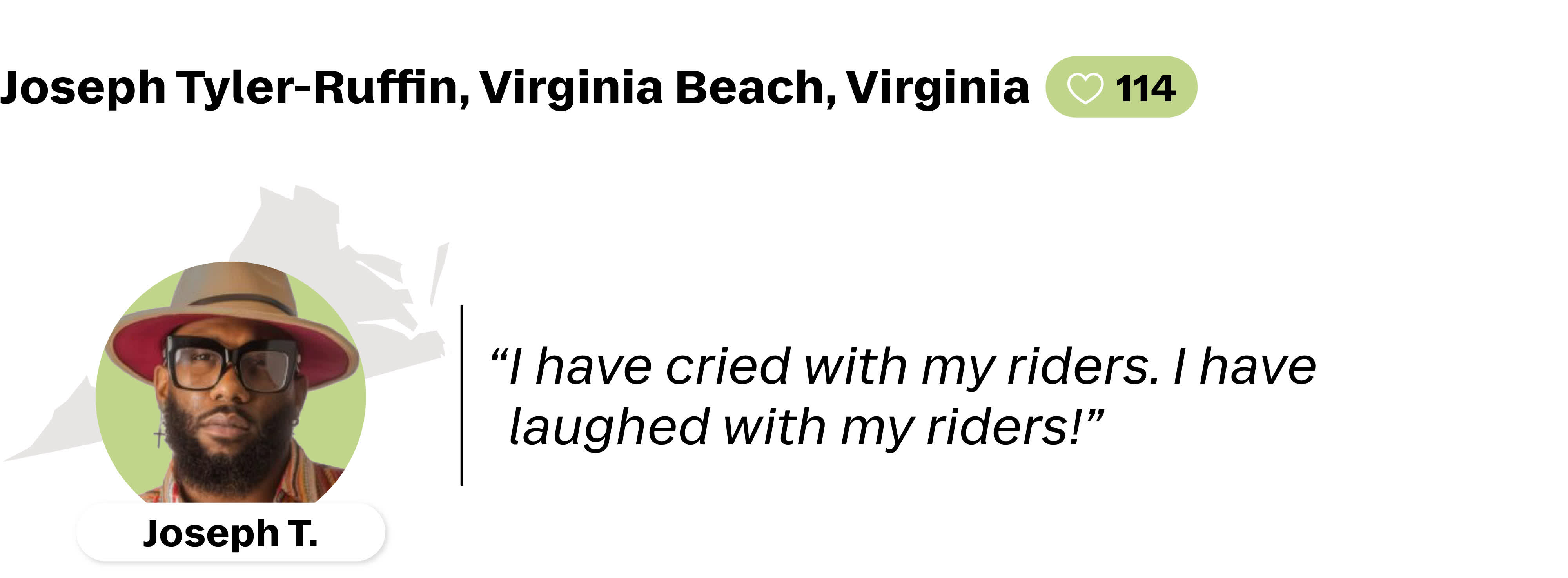 A quote from Joseph Tyler-Ruffin, a Lyft driver in Virginia Beach, Virginia. He is favorited by 114 riders. His quote reads: "I have cried with my riders. I have laughed with my riders!"