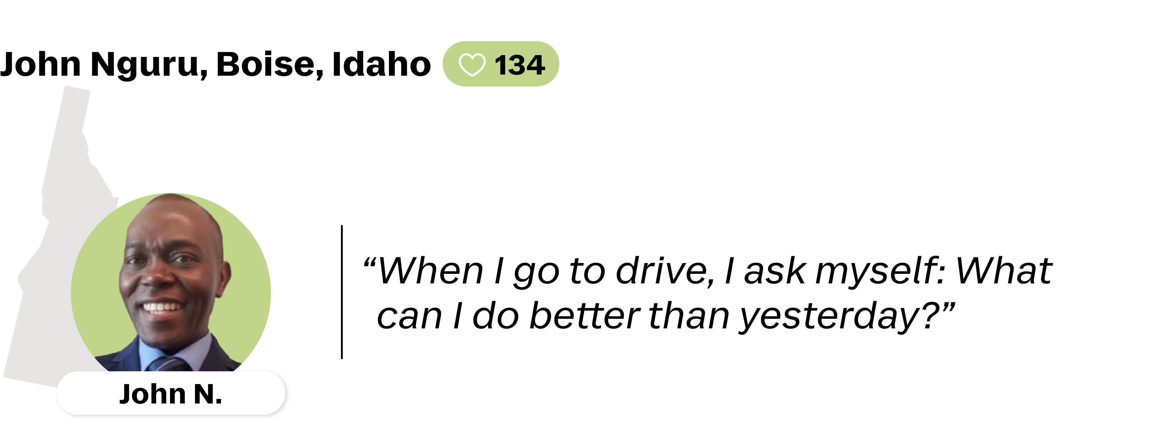A quote from John Nguru, a Lyft driver from Boise, Idaho. He is favorited by 134 Lyft riders. His quote reads: "When I go to drive, I ask myself: What can I do better than yesterday?"