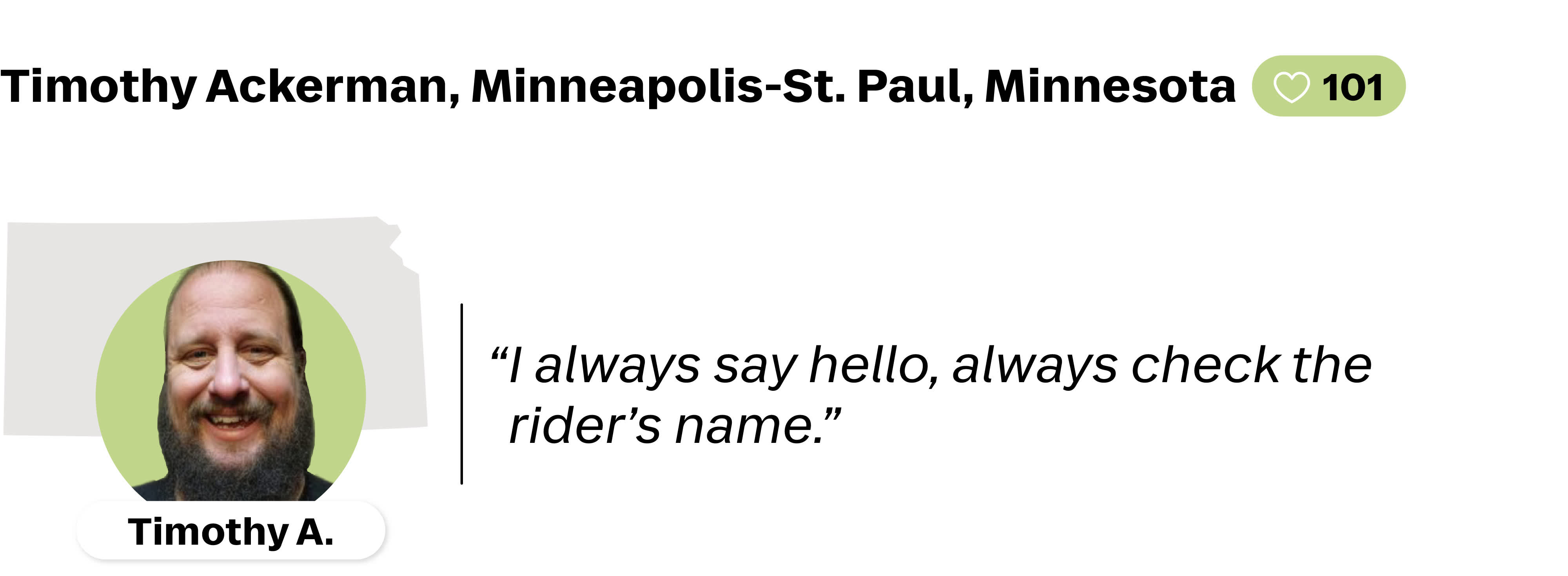 A quote from Timothy Ackerman, a Lyft driver from Minnapolis-St.Paul, Minnesota. He is favorited by 101 Lyft riders. His quote reads: "I will always say hello, always check the rider's name."
