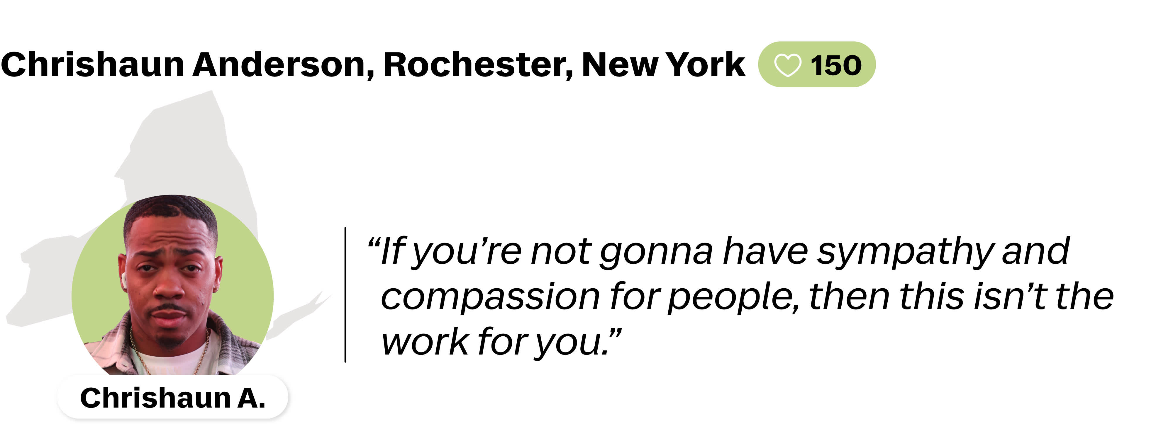 A quote from Chrishaun Anderson, a Lyft driver in Rochester, New York. He is favorited by 150 riders. His quote reads: " If you're not gonna have sympathy and compassion for people, then this isn't the work for you."