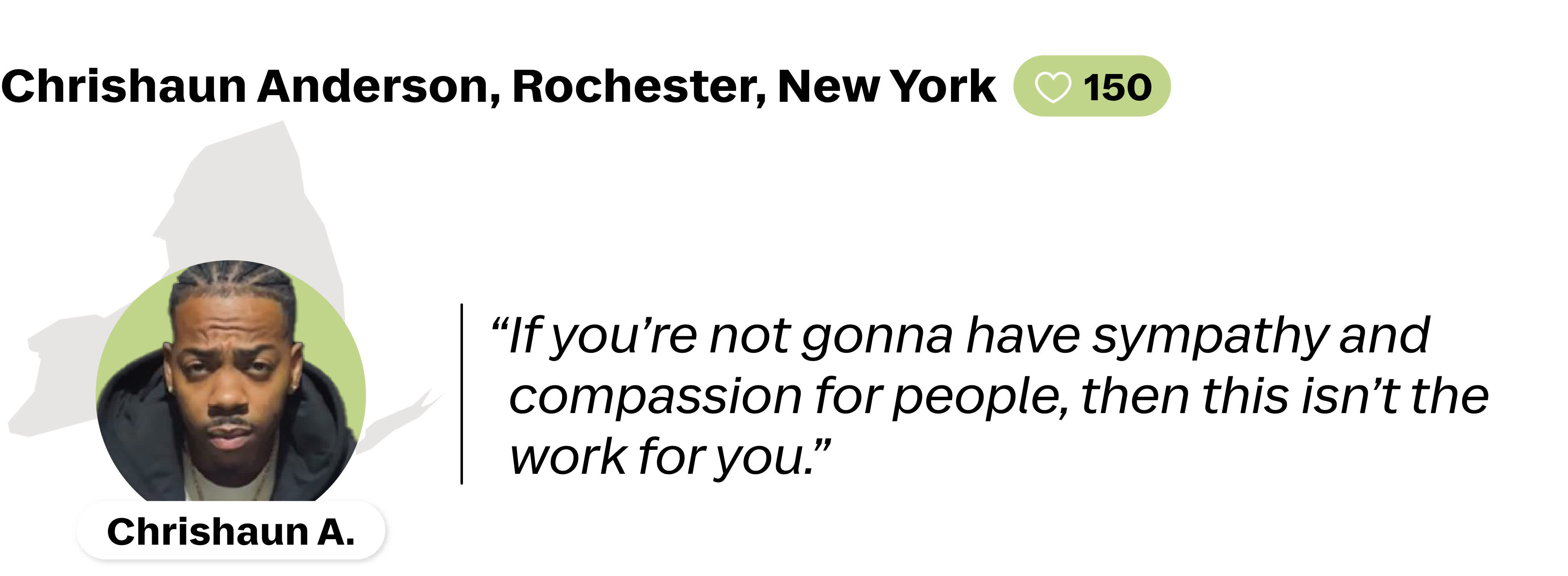 A quote from Chrishaun Anderson, a Lyft driver in Rochester, New York. He is favorited by 150 riders. His quote reads: " If you're not gonna have sympathy and compassion for people, then this isn't the work for you."