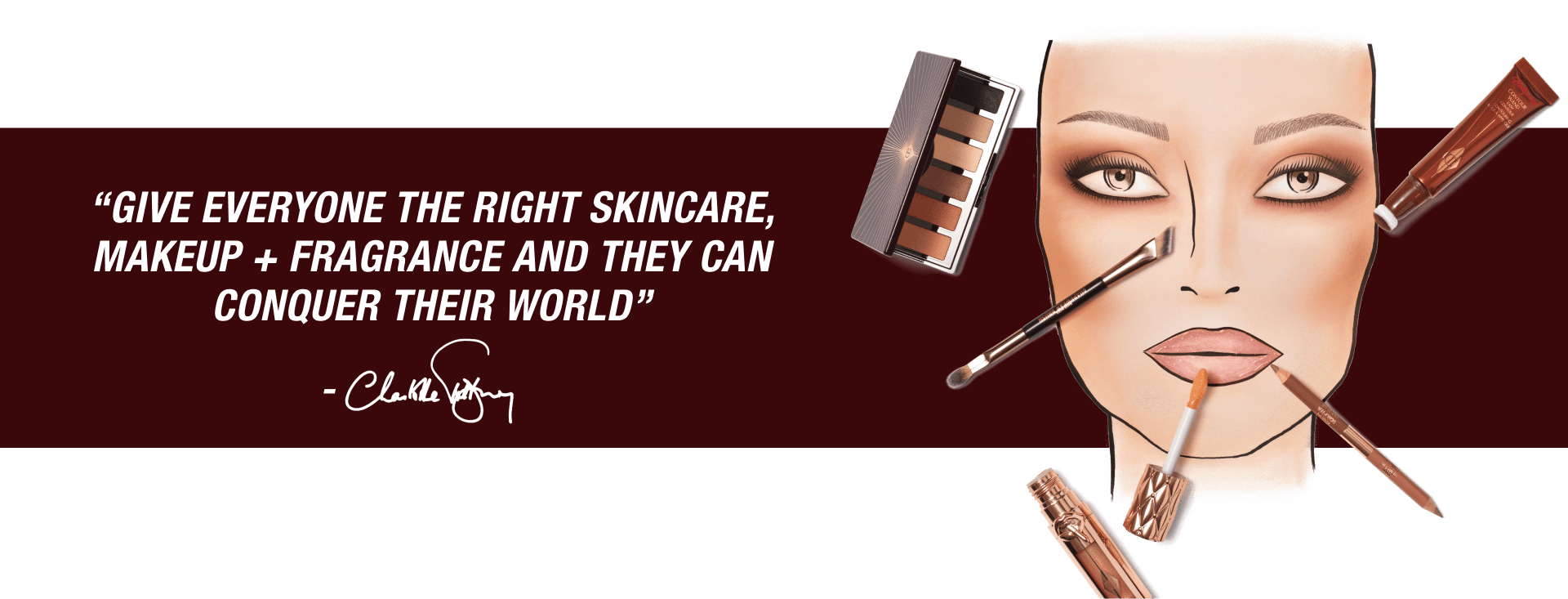 “GIVE EVERYONE THE RIGHT SKINCARE, MAKEUP + FRAGRANCE AND THEY CAN CONQUER THEIR WORLD” “GIVE EVERYONE THE RIGHT SKINCARE, MAKEUP + FRAGRANCE AND THEY CAN CONQUER THEIR WORLD”