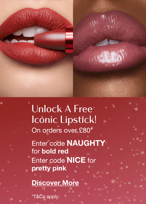 Unlock A Free Iconic Lipstick! On orders over £80* ARE YOU FEELING NAUGHTY OR NICE, DARLING? Enter code NAUGHTY for bold red Enter code NICE for pretty pink Unlock A Free Iconic Lipstick! On orders over £80* ARE YOU FEELING NAUGHTY OR NICE, DARLING? Enter code NAUGHTY for bold red Enter code NICE for pretty pink