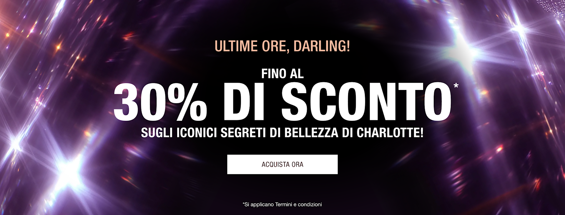 ULTIME ORE, DARLING! FINO AL 30% DI SCONTO* GLI ICONICI SEGRETI DI BELLEZZA DI CHARLOTTE! ULTIME ORE, DARLING! FINO AL 30% DI SCONTO* GLI ICONICI SEGRETI DI BELLEZZA DI CHARLOTTE!