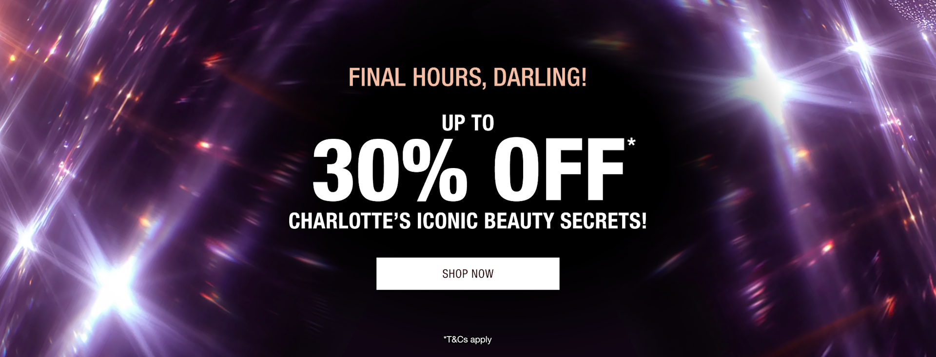 FINAL HOURS! UP TO 30% OFF* CHARLOTTE’S ICONIC BEAUTY SECRETS! FINAL HOURS! UP TO 30% OFF* CHARLOTTE’S ICONIC BEAUTY SECRETS!