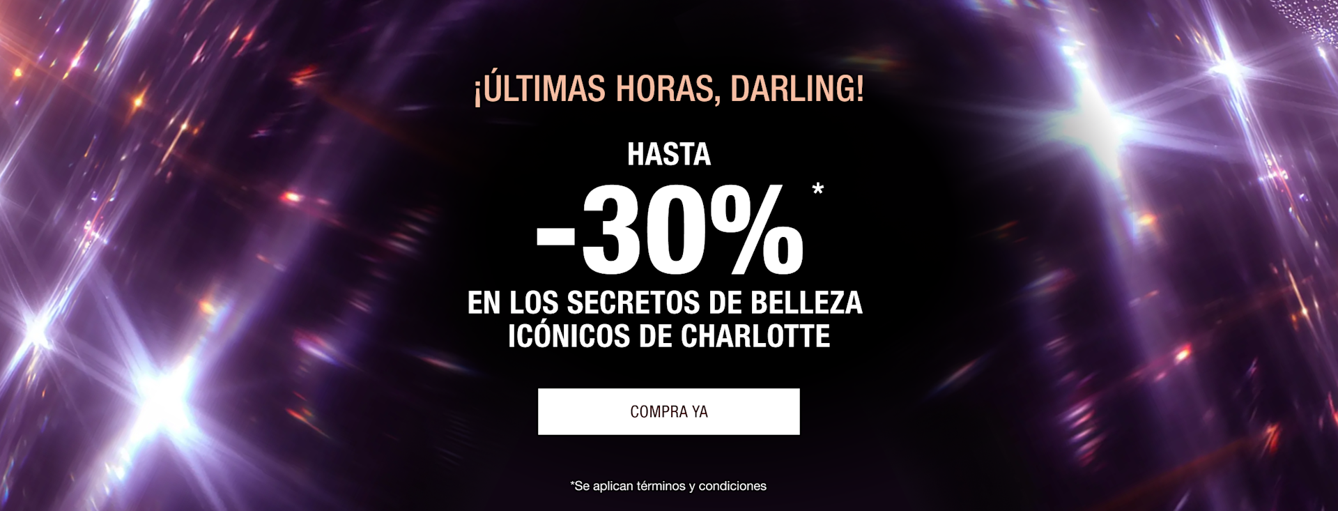 ¡ÚLTIMAS HORAS, DARLING! HASTA -30%* EN LOS SECRETOS DE BELLEZA ICÓNICOS DE CHARLOTTE ¡ÚLTIMAS HORAS, DARLING! HASTA -30%* EN LOS SECRETOS DE BELLEZA ICÓNICOS DE CHARLOTTE
