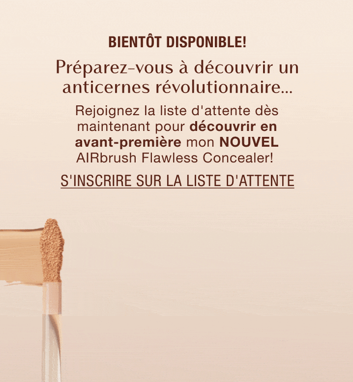 Bientôt disponible! L'anti-cernes révolutionnaire, à découvrir bientôt... Rejoignez la liste d'attente dès maintenant pour découvrir en avant-première mon NOUVEL AIRbrush Flawless Blur Concealer! Bientôt disponible! L'anti-cernes révolutionnaire, à découvrir bientôt... Rejoignez la liste d'attente dès maintenant pour découvrir en avant-première mon NOUVEL AIRbrush Flawless Blur Concealer!