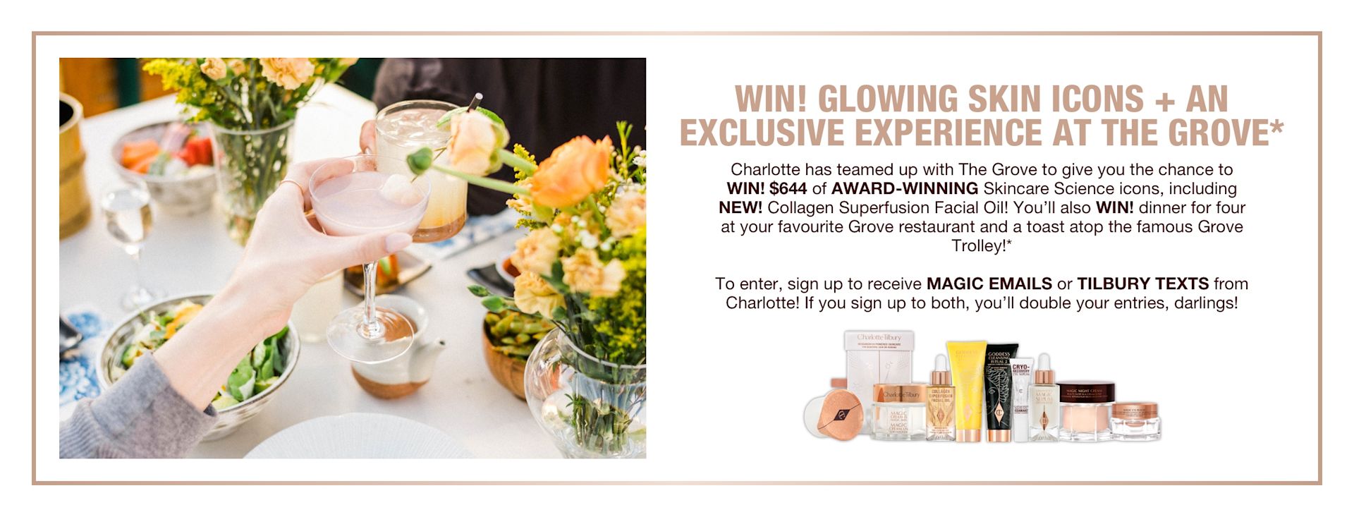 Exclusive Experience at the Grove banner Banner with text that reads, 'Win! glowing skin icons + an exclusive experience at the grove. Charlotte has teamed up with The Grove to give you the chance to WIN! $644 of award-winning skincare icons, including NEW! collagen superficial fusion oil! You'll also win dinner for four at your favourite Grove restaurant and a toast atop the famous Grove trolley! To enter, sign up to receive, magic emails or Tilbury Texts from Charlotte! If you sign up to both, you'll double your entries, darlings!