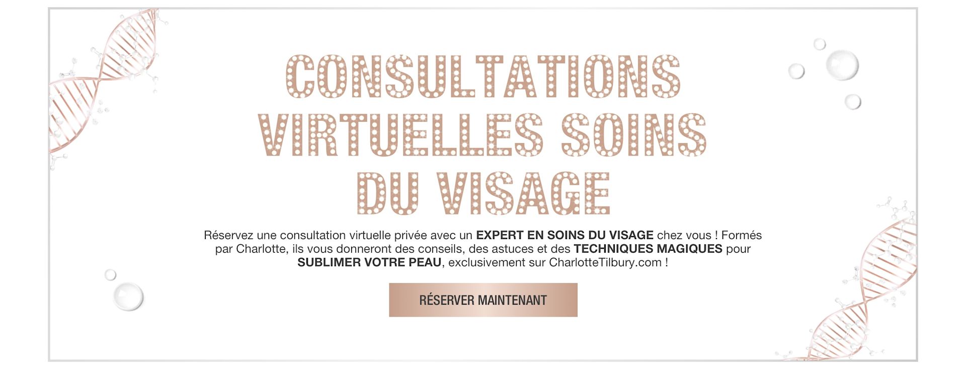 FR VIRTUAL-CONSULTATIONS-HERO-MB Banner with rose-gold-coloured DNA strings on the border and text on the banner that reads, 'virtual skincare solutions. Book a 1-2-1 virtual consultation with a skincare expert at home! trained by Charlotte, they will reveal tips, tricks, and magic techniques for your best skin, exclusively on CharlotteTilbury.com! Book now'.