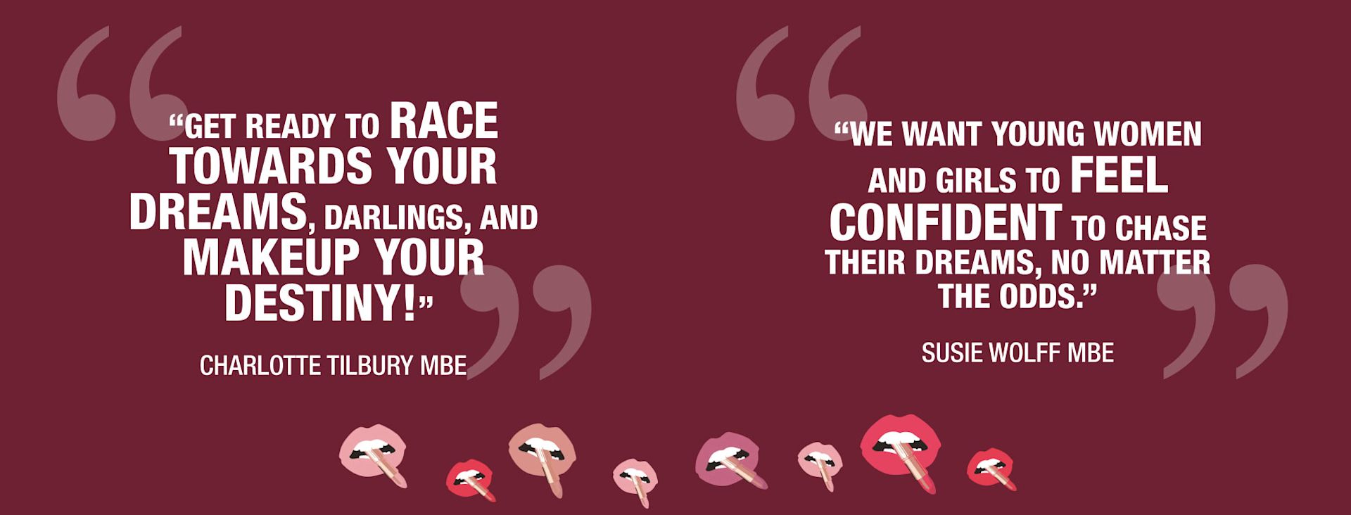 Charlotte Tilbury and Formula 1 Quote “GET READY TO RACE TOWARDS YOUR DREAMS, DARLINGS, AND MAKEUP YOUR DESTINY!” - CHARLOTTE TILBURY MBE
“WE WANT YOUNG WOMEN AND GIRLS TO FEEL CONFIDENT TO CHASE THEIR DREAMS, NO MATTER THE ODDS.” - SUSIE WOLFF MBE