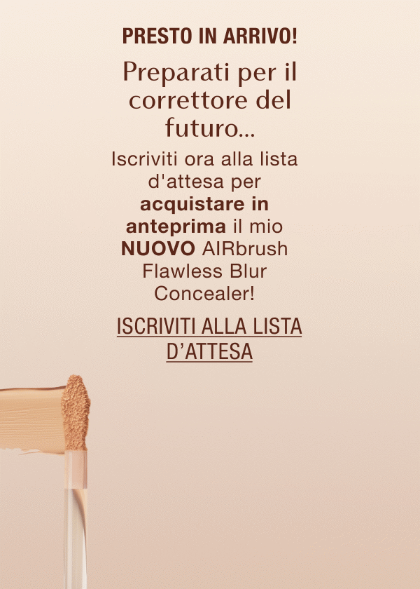 Presto in arrivo! Preparati per il correttore del futuro… Iscriviti ora alla lista d'attesa per acquistare in anteprima il mio NUOVO AIRbrush Flawless Blur Concealer! Presto in arrivo! Preparati per il correttore del futuro… Iscriviti ora alla lista d'attesa per acquistare in anteprima il mio NUOVO AIRbrush Flawless Blur Concealer!