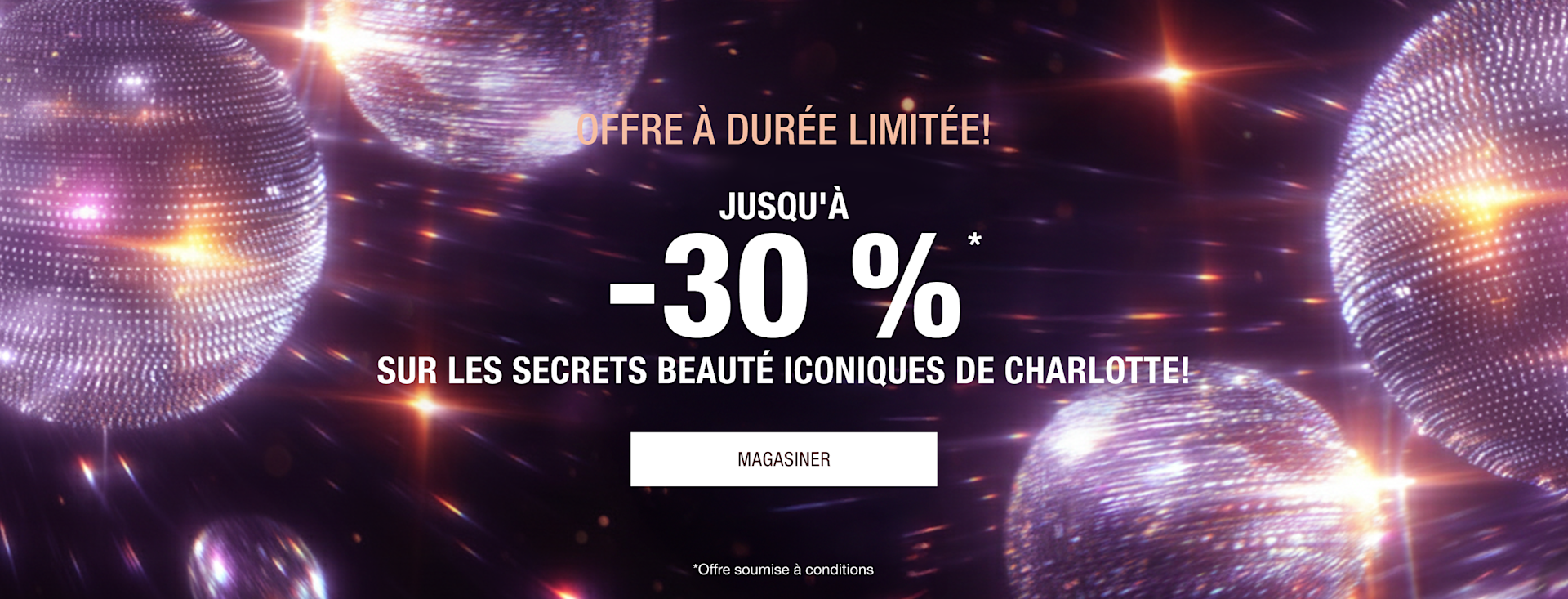 POUR UNE DURÉE LIMITÉE SEULEMENT! JUSQU'À 30 % DE RABAIS!* LES SECRETS BEAUTÉ ICONIQUES DE CHARLOTTE ! POUR UNE DURÉE LIMITÉE SEULEMENT! JUSQU'À 30 % DE RABAIS!* LES SECRETS BEAUTÉ ICONIQUES DE CHARLOTTE !