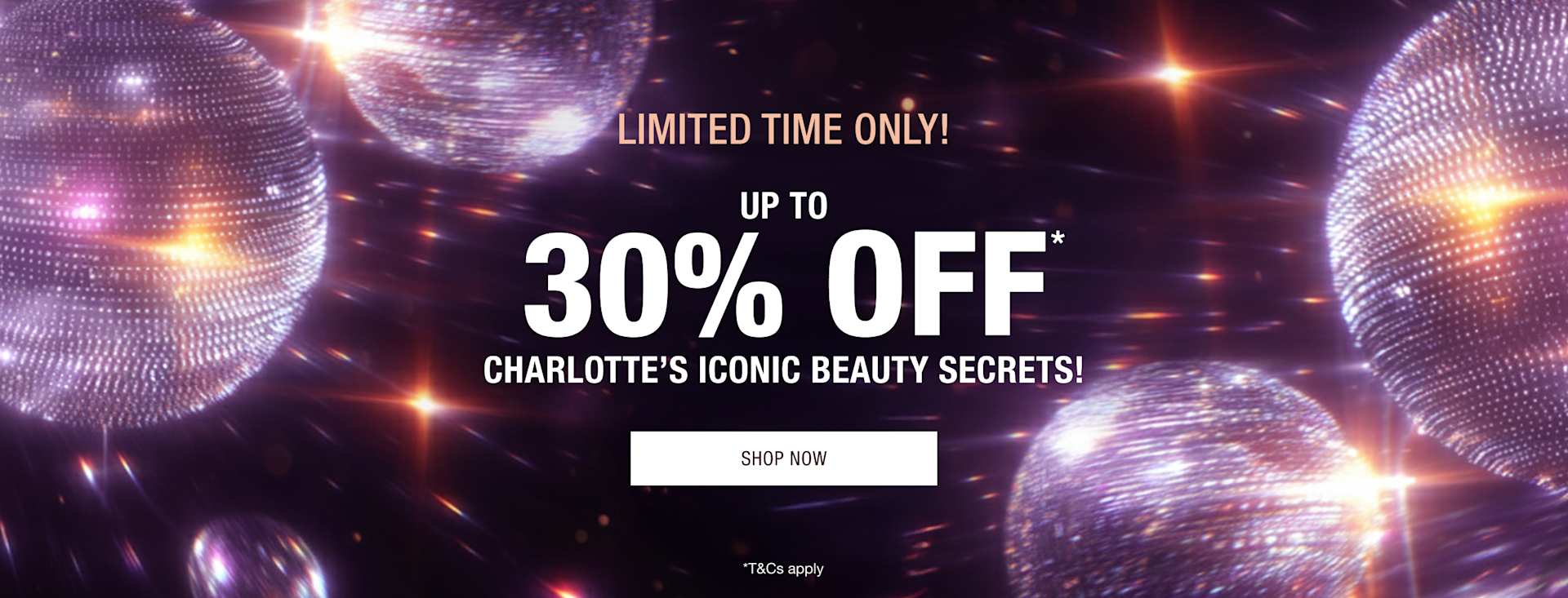 LIMITED TIME ONLY! UP TO 30% OFF* CHARLOTTE’S ICONIC BEAUTY SECRETS! LIMITED TIME ONLY! UP TO 30% OFF* CHARLOTTE’S ICONIC BEAUTY SECRETS!