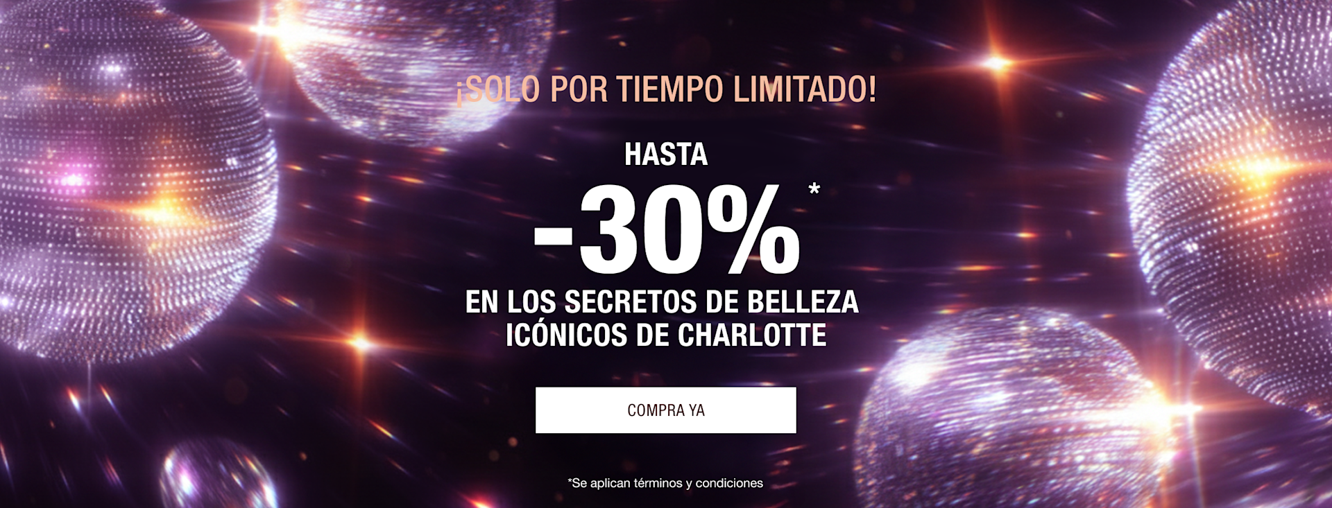 ¡SOLO POR TIEMPO LIMITADO! HASTA -30%* EN LOS SECRETOS DE BELLEZA ICÓNICOS DE CHARLOTTE ¡SOLO POR TIEMPO LIMITADO! HASTA -30%* EN LOS SECRETOS DE BELLEZA ICÓNICOS DE CHARLOTTE
