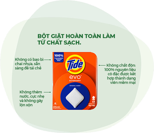 Bột giặt Tide EVO™: Bột giặt hoàn toàn làm từ chất sạch. Không có bao bì chai nhựa, sẵn sàng để tái chế. Không thêm nước, cực nhẹ và không gây lộn xộn. Không chất độn: 100% nguyên liệu cô đặc được kết hợp thành dạng viên mềm mại.