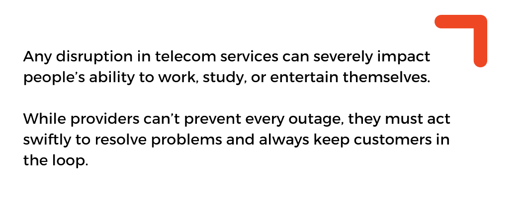 . Any disruption in telecom services can severely impact people’s ability to work, study, or entertain themselves. While providers can’t prevent every outage, they must act swiftly to resolve problems and always keep customers in the loop.