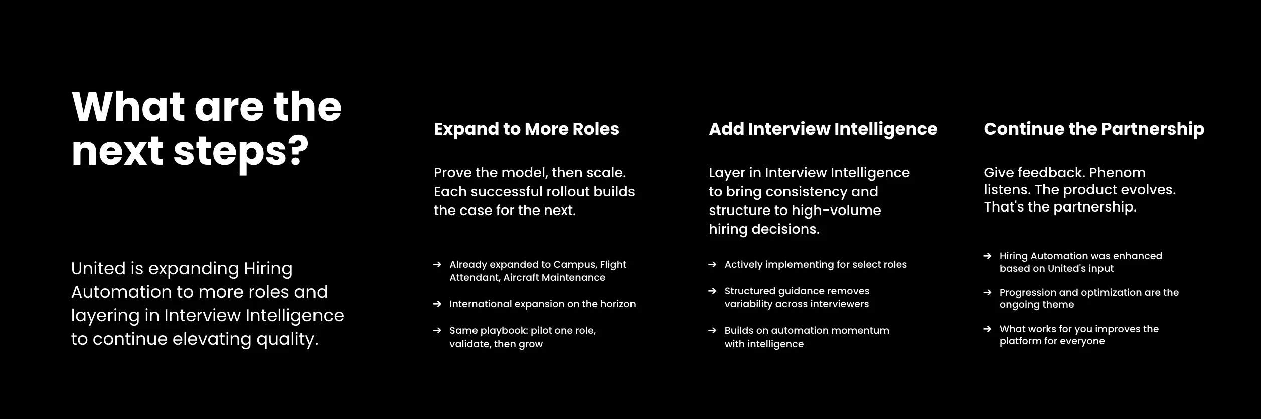 United's next steps center on three areas. First, expanding Hiring Automation to more roles: already extended to Campus, Flight Attendant, and Aircraft Maintenance, with international expansion on the horizon, following the same playbook of piloting one role, validating, then growing. Second, adding Interview Intelligence to bring consistency and structure to high-volume hiring decisions, actively being implemented for select roles, with structured guidance removing variability across interviewers and building on the automation momentum already established. Third, continuing the partnership itself: Phenom has already enhanced Hiring Automation based on United's input, and ongoing progression and optimization mean that what works for United improves the platform for everyone.