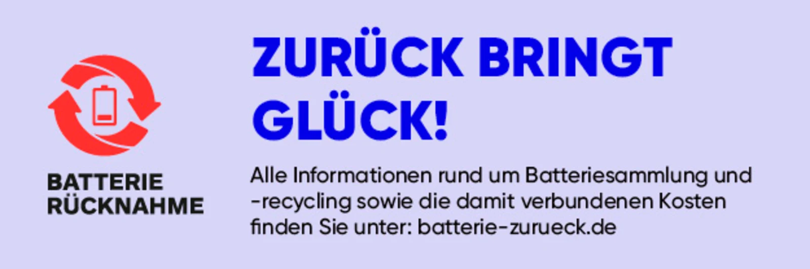Ein Hinweis mit der Aufschrift "Batterierücknahme, Zurück bringt Glück. Alle Infos rund um Batteriesammlung und -recycling sowie die damit verbundenen Kosten finden Sie unter: batterie-zurueck.de" Ein Hinweis mit der Aufschrift "Batterierücknahme, Zurück bringt Glück. Alle Infos rund um Batteriesammlung und -recycling sowie die damit verbundenen Kosten finden Sie unter: batterie-zurueck.de"