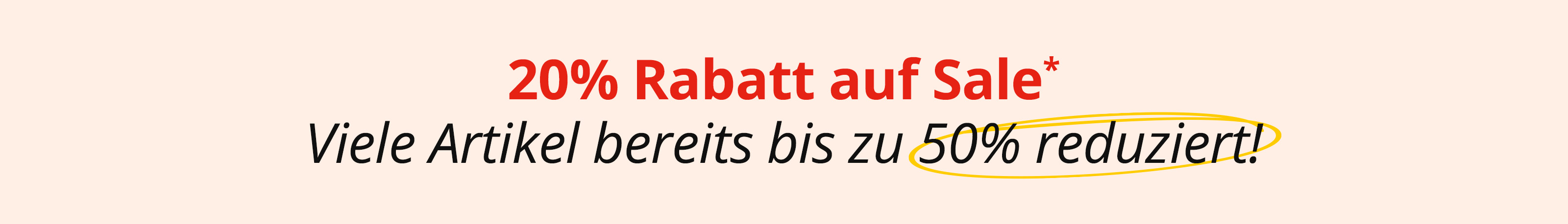Ein Bild mit dem Text '20 % Rabatt auf Sale* Viele Artikel bereits bis zu 50 % reduziert!'. Der Hintergrund ist hellbeige, der Text steht zentriert, oben in Rot und unten in Schwarz,  '50 % reduziert' ist gelb umkringelt.