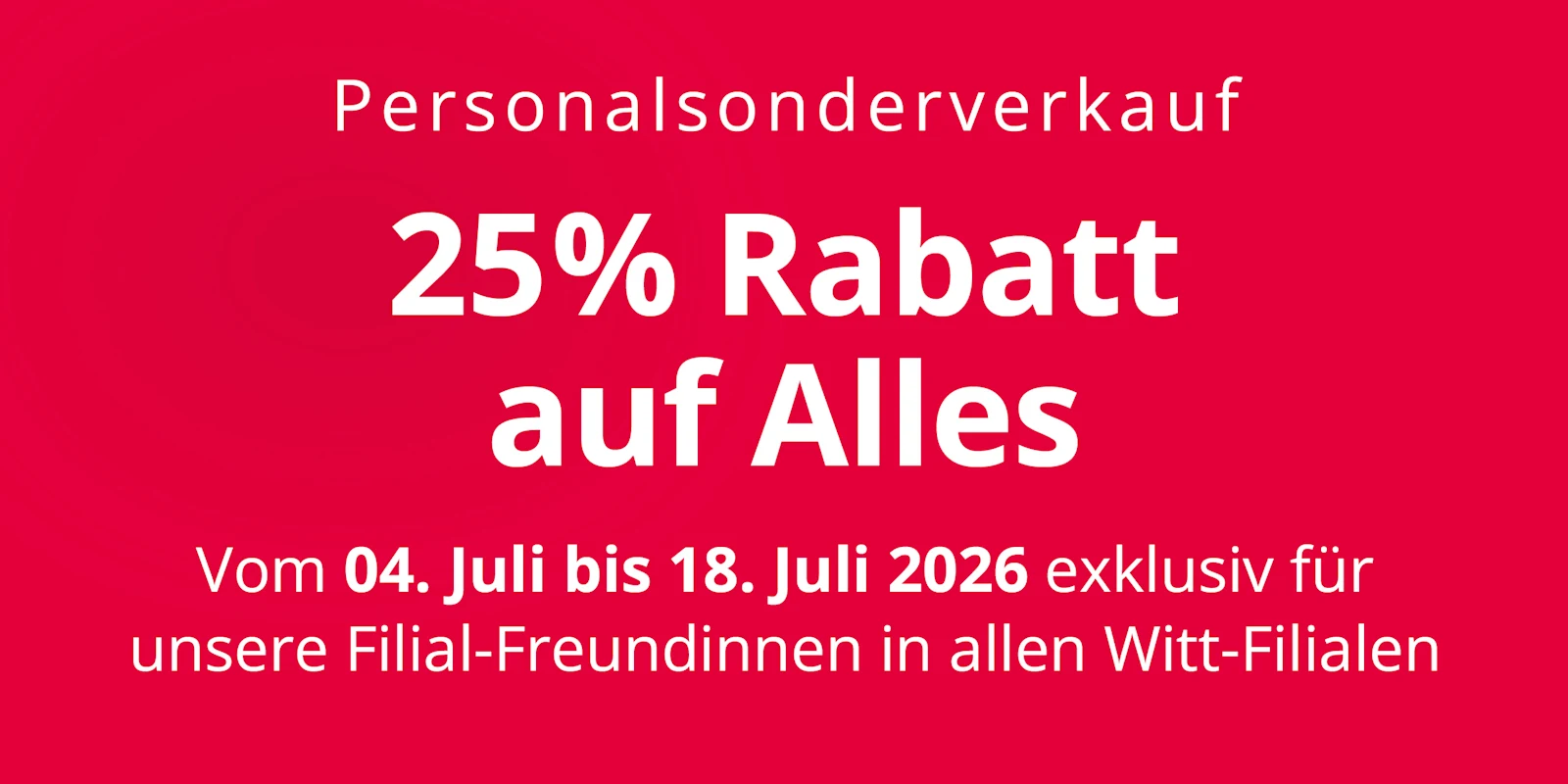 Eine Werbeanzeige mit dem Text 'Personalsonderverkauf 25 % Rabatt auf Alles Vom 04. Juli bis 18. Juli 2026 exklusiv für unsere Filial-Freundinnen in allen Witt-Filialen'. Der Hintergrund ist komplett rot ohne weitere Gestaltungselemente. Eine Werbeanzeige mit dem Text 'Personalsonderverkauf 25 % Rabatt auf Alles Vom 04. Juli bis 18. Juli 2026 exklusiv für unsere Filial-Freundinnen in allen Witt-Filialen'. Der Hintergrund ist komplett rot ohne weitere Gestaltungselemente.