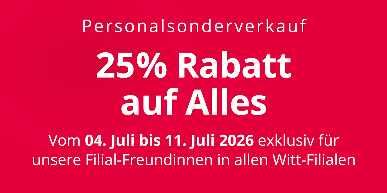 Eine Werbeanzeige mit dem Text 'Personalsonderverkauf 25 % Rabatt auf Alles Vom 04. Juli bis 11. Juli 2026 exklusiv für unsere Filial-Freundinnen in allen Witt-Filialen'. Der Hintergrund ist komplett rot ohne weitere Gestaltungselemente. Eine Werbeanzeige mit dem Text 'Personalsonderverkauf 25 % Rabatt auf Alles Vom 04. Juli bis 11. Juli 2026 exklusiv für unsere Filial-Freundinnen in allen Witt-Filialen'. Der Hintergrund ist komplett rot ohne weitere Gestaltungselemente.