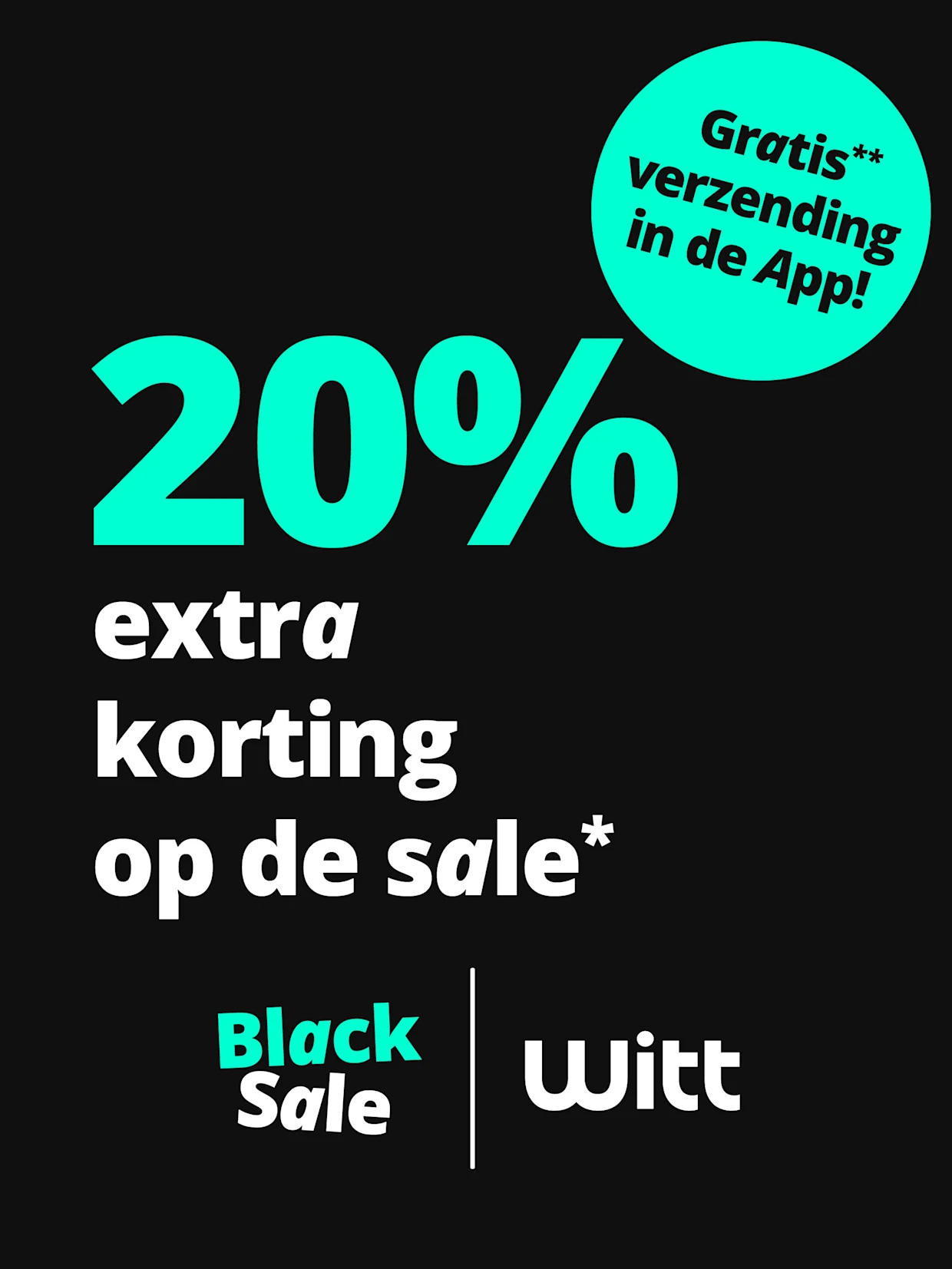 Een advertentie met de tekst '20% extra korting op de sale* Gratis** verzending in de App!'. De achtergrond is zwart, het lettertype is turquoise en wit, rechtsboven staat een opvallende turquoise cirkel met de vermelding van gratis verzending, onderaan staan de logo's 'Black Sale' en 'Witt'. Een advertentie met de tekst '20% extra korting op de sale* Gratis** verzending in de App!'. De achtergrond is zwart, het lettertype is turquoise en wit, rechtsboven staat een opvallende turquoise cirkel met de vermelding van gratis verzending, onderaan staan de logo's 'Black Sale' en 'Witt'.