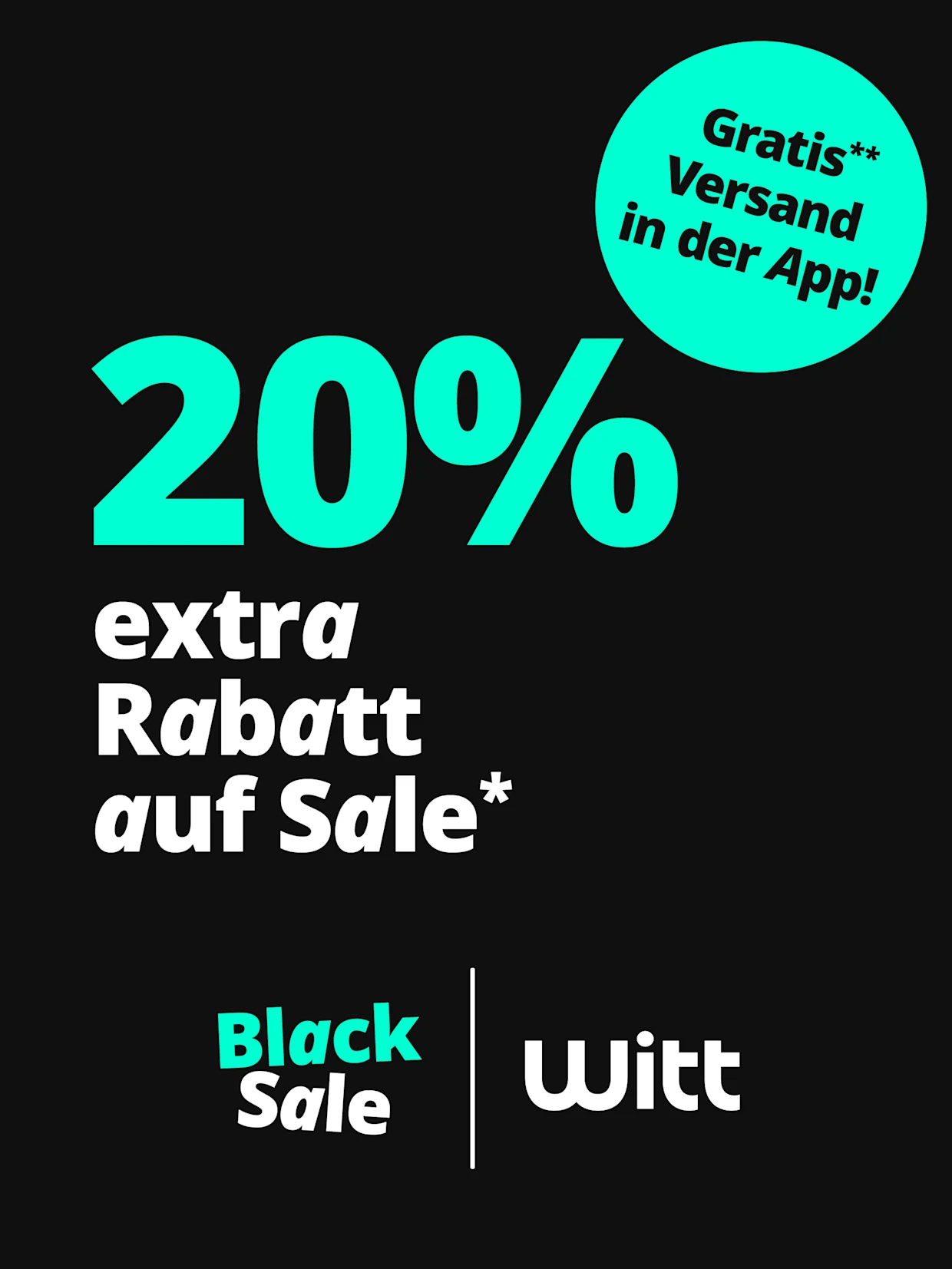 Eine Werbeanzeige mit dem Text '20% extra Rabatt auf Sale* Gratis** Versand in der App!'. Der Hintergrund ist schwarz, die Schrift ist in Türkis und Weiss gehalten, oben rechts befindet sich ein auffälliger türkiser Kreis mit dem Hinweis auf kostenlosen Versand, unten die Logos 'Black Sale' und 'Witt'. Eine Werbeanzeige mit dem Text '20% extra Rabatt auf Sale* Gratis** Versand in der App!'. Der Hintergrund ist schwarz, die Schrift ist in Türkis und Weiss gehalten, oben rechts befindet sich ein auffälliger türkiser Kreis mit dem Hinweis auf kostenlosen Versand, unten die Logos 'Black Sale' und 'Witt'.