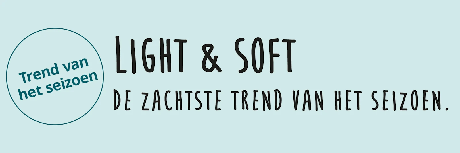 Een afbeelding met de tekst 'Trend van het seizoen Light & Soft De zachtste trend van het seizoen.' De achtergrond is mintgroen; links staat een cirkel met tekst, rechts daarvan staat tekst in zwarte letters. Een afbeelding met de tekst 'Trend van het seizoen Light & Soft De zachtste trend van het seizoen.' De achtergrond is mintgroen; links staat een cirkel met tekst, rechts daarvan staat tekst in zwarte letters.