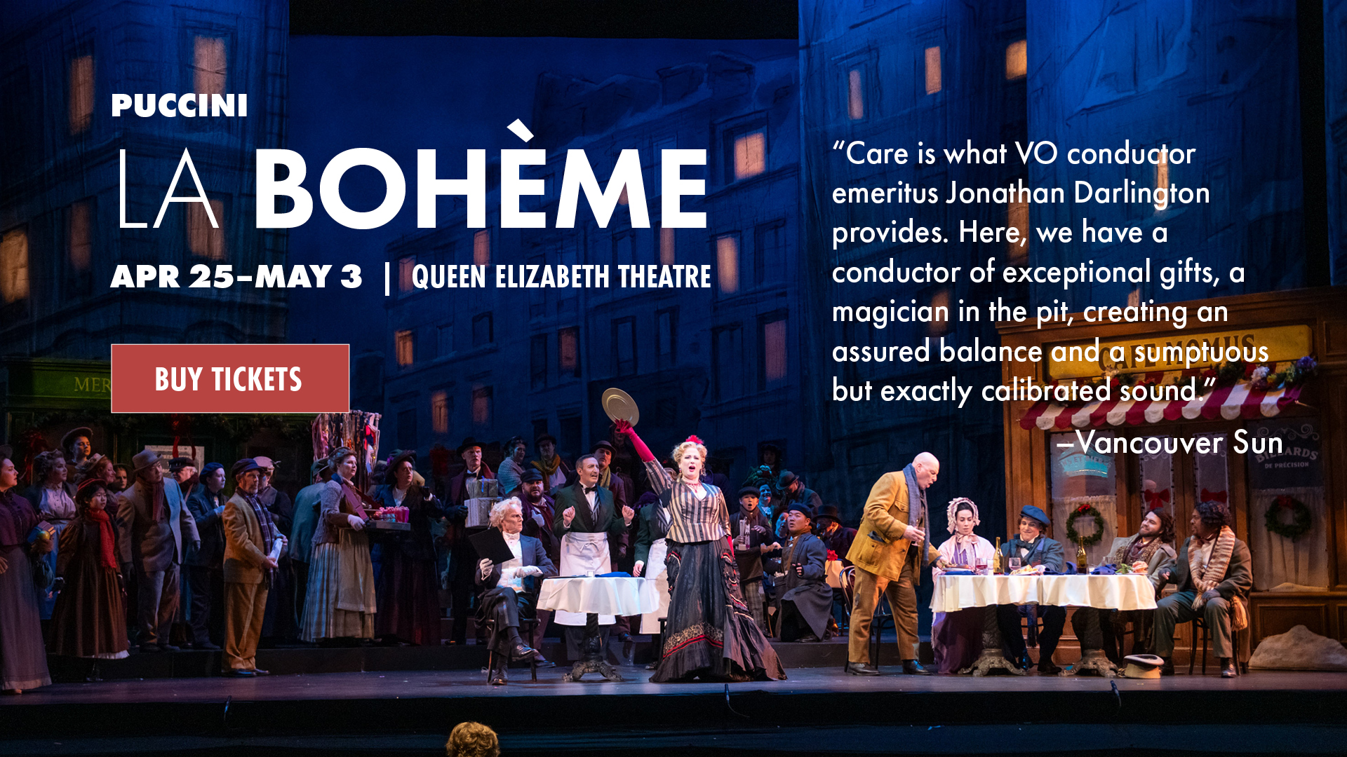 La Bohème photo of Act ll Chrismtas Eve scene with text overlaid. Puccini, La Bohème. Apr 25-May 3 | Queen Elizabeth Theatre. “Care is what VO conductor emeritus Jonathan Darlington provides. Here, we have a conductor of exceptional gifts, a magician in the pit, creating an assured balance and a sumptuous but exactly calibrated sound.” - Vancouver Sun