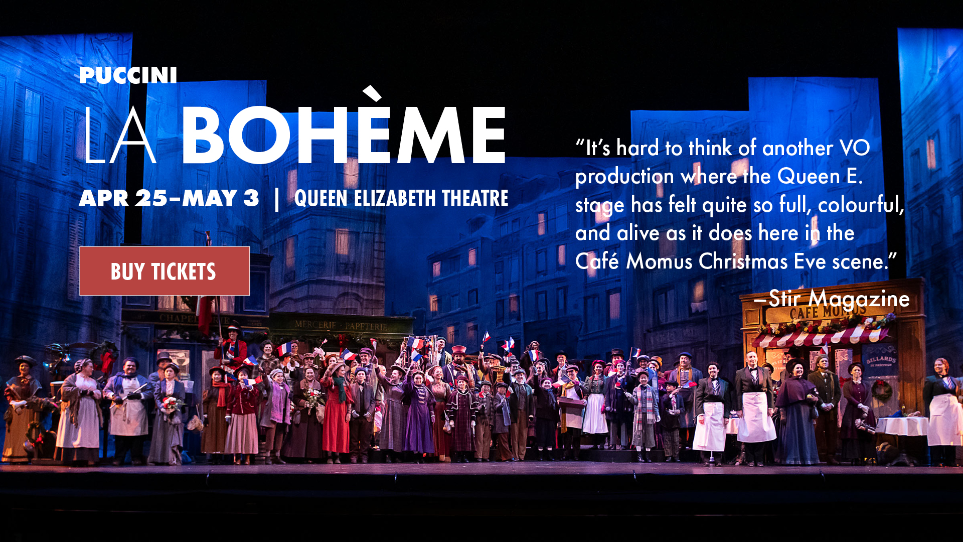 La Bohème photo of Act ll Chrismtas Eve scene with text overlaid. Puccini, La Bohème. Apr 25-May 3 | Queen Elizabeth Theatre. “It’s hard to think of another VO production where the Queen E. stage has felt quite so full, colourful, and alive as it does here in the Café Momus Christmas Eve scene.” - Stir Magazine