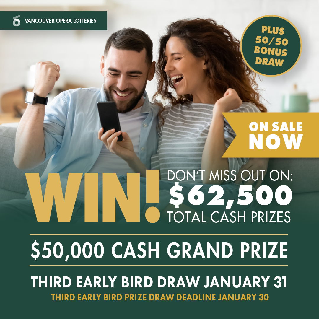 Vancouver Opera Lotteries. Win! Don't Miss out on: $62,500 Total Cash Prizes. $50,000 Cash Grand Prize. Third Early Bird Draw January 31. Third Early Bird Draw Deadline January 30. On Sale Now. Plus 50/50 Bonus Draw.
