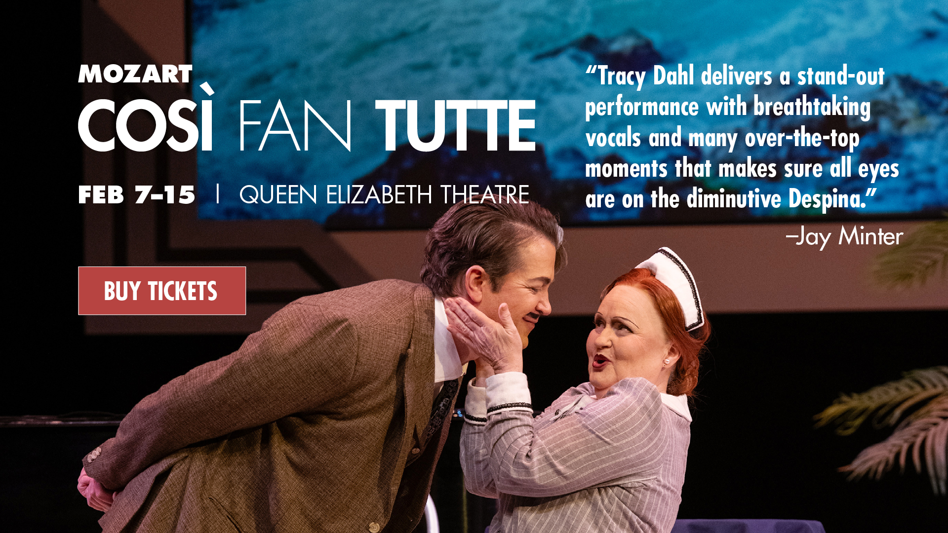 A production photo of Vancouver Opera's Così fan tutte with Despina, the maid, holding Don Alfonso's face in her hands. Text overlayed says Mozart. Così fan tutte. Feb 7-15, Queen Elizabeth Theatre. "Tracy Dahl delivers a stand-out performance with breathtaking vocals and many over-the-top moments that makes sure all eyes are on the diminutive Despina." - Jay Minter. Buy Tickets.