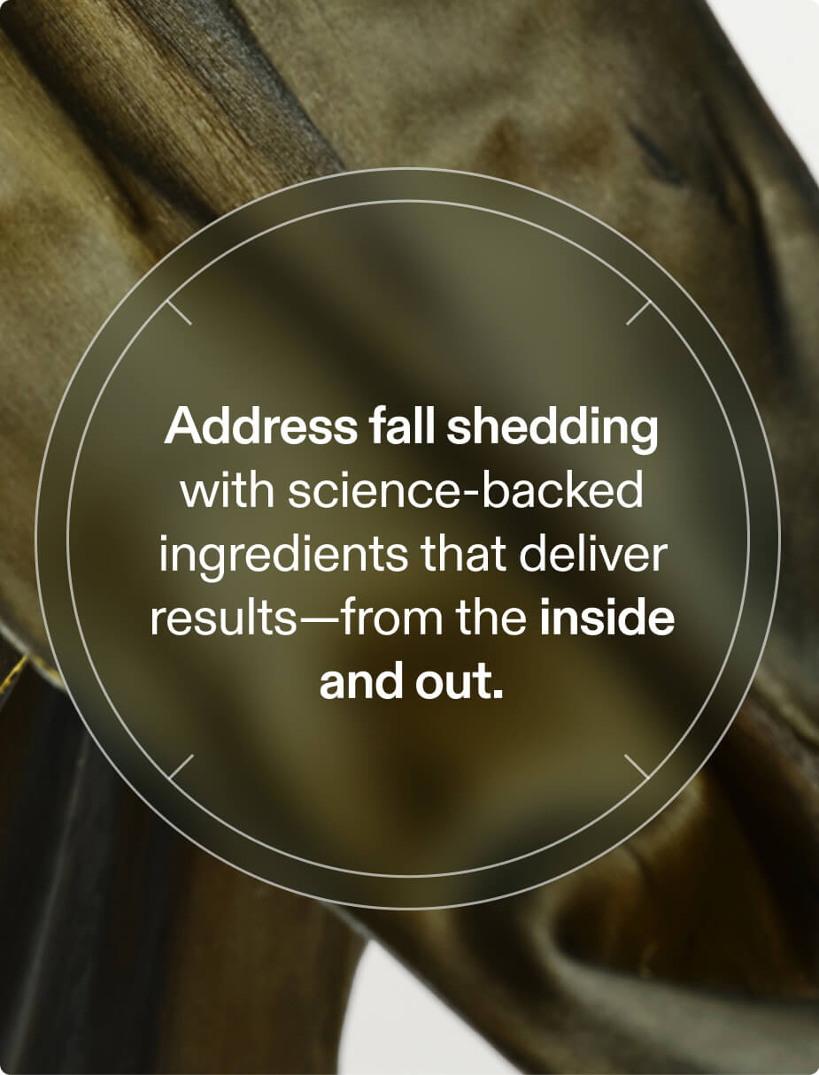 Address fall shedding with science-backed ingredients that deliver results—from the inside and out.
