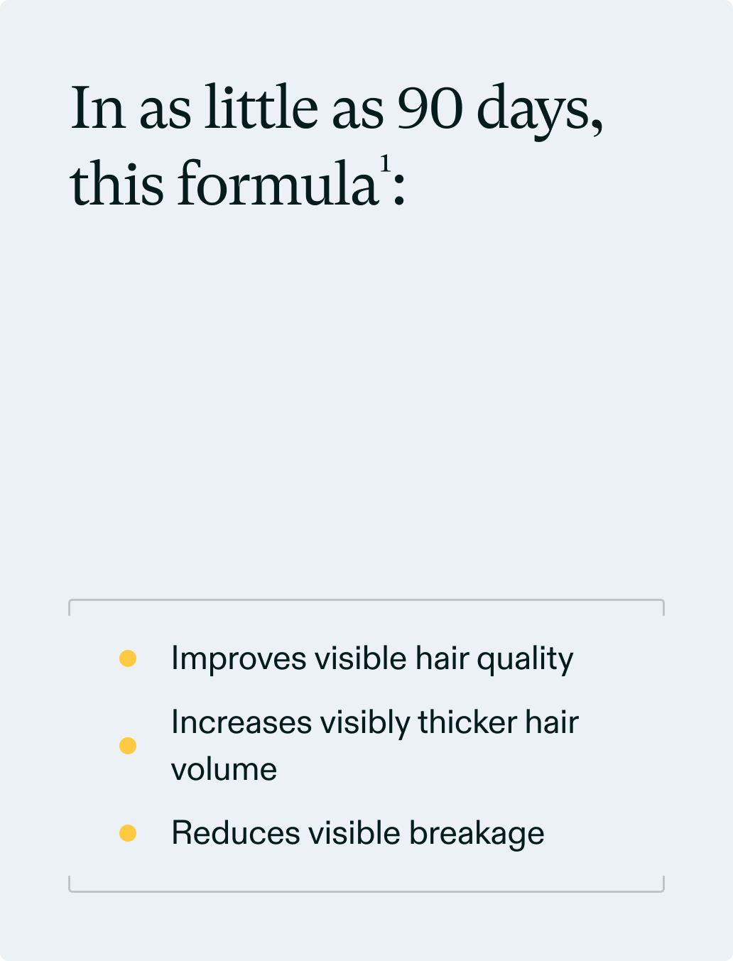In as little as 90 days, this formula<sup>1</sup>: Improves visible hair quality, Increases visibly thicker hair volume, Reduces visible breakage