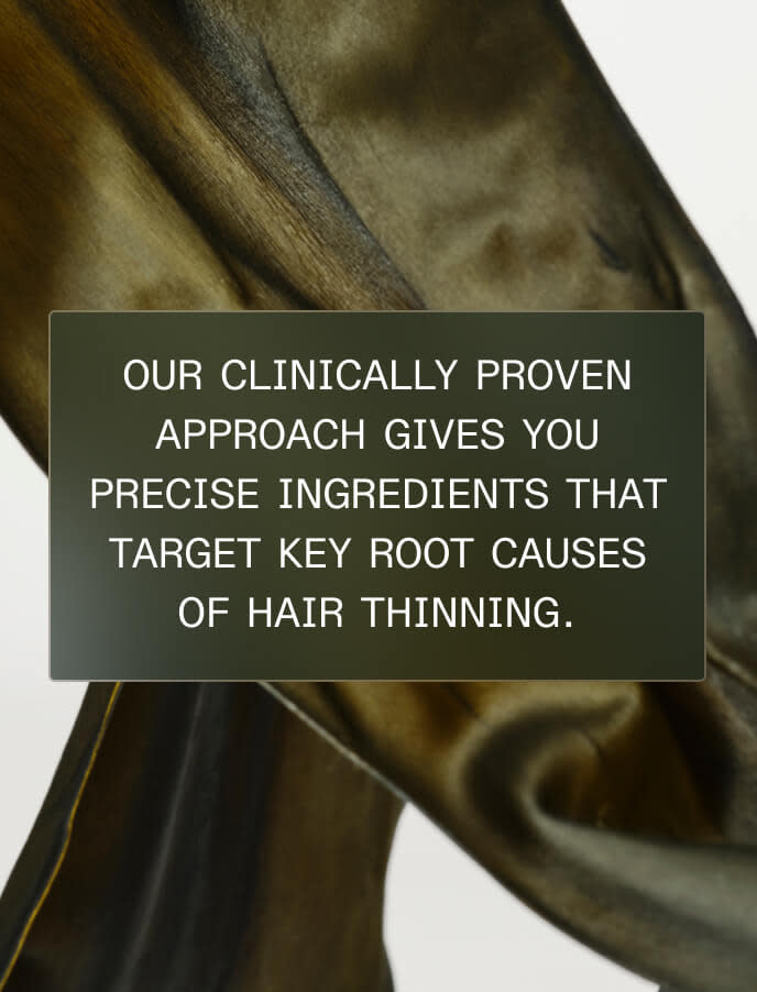Our clinically proven approach gives you precise ingredients that target key root causes of hair thinning.