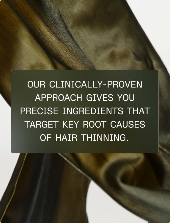 OUR CLINICALLY-PROVEN APPROACH GIVES YOU PRECISE INGREDIENTS THAT TARGET KEY ROOT CAUSES OF HAIR THINNING.